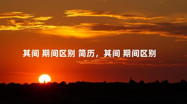其间 期间区别 简历，其间 期间区别干部任免表